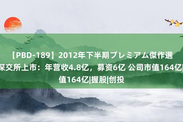 【PBD-189】2012年下半期プレミアム傑作選 珂玛科技深交所上市：年营收4.8亿，募资6亿 公司市值164亿|握股|创投