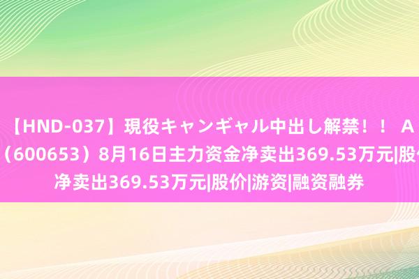 【HND-037】現役キャンギャル中出し解禁！！ ASUKA 申华控股（600653）8月16日主力资金净卖出369.53万元|股价|游资|融资融券