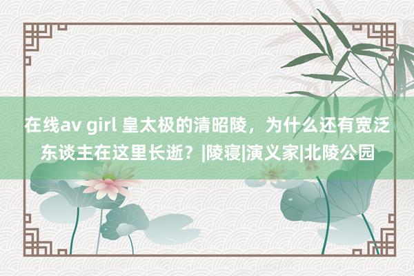 在线av girl 皇太极的清昭陵，为什么还有宽泛东谈主在这里长逝？|陵寝|演义家|北陵公园