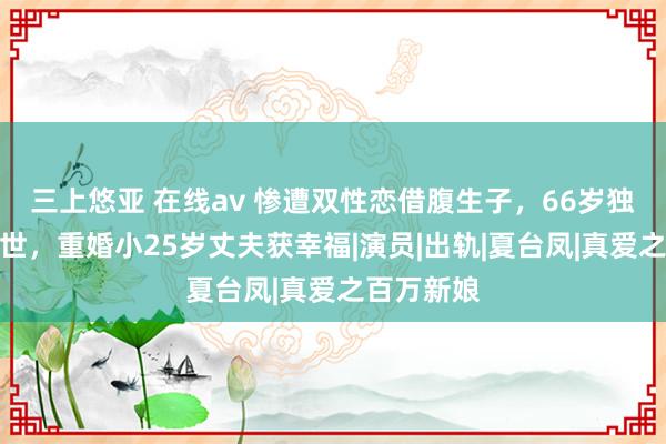 三上悠亚 在线av 惨遭双性恋借腹生子，66岁独子患癌离世，重婚小25岁丈夫获幸福|演员|出轨|夏台凤|真爱之百万新娘