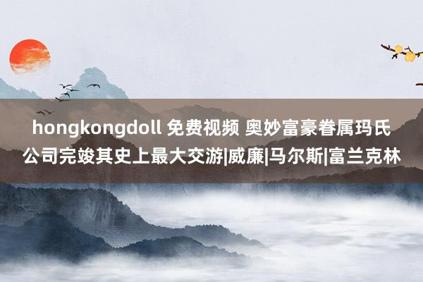 hongkongdoll 免费视频 奥妙富豪眷属玛氏公司完竣其史上最大交游|威廉|马尔斯|富兰克林