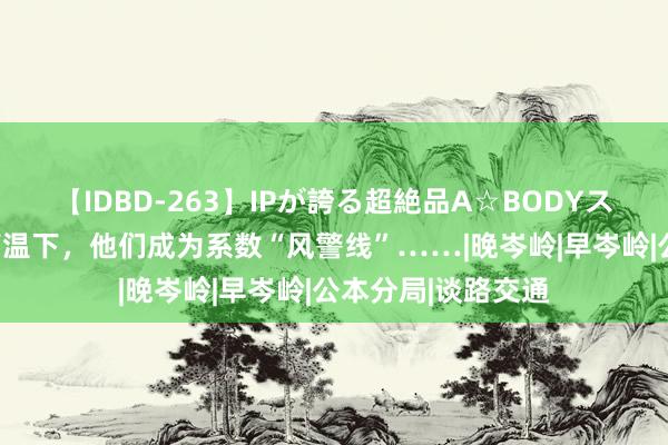 【IDBD-263】IPが誇る超絶品A☆BODYスペシャル8時間 高温下，他们成为系数“风警线”……|晚岑岭|早岑岭|公本分局|谈路交通