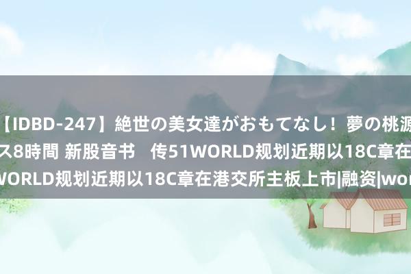 【IDBD-247】絶世の美女達がおもてなし！夢の桃源郷 IP風俗街 VIPコース8時間 新股音书   传51WORLD规划近期以18C章在港交所主板上市|融资|world