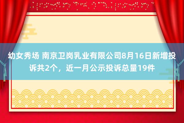 幼女秀场 南京卫岗乳业有限公司8月16日新增投诉共2个，近一月公示投诉总量19件