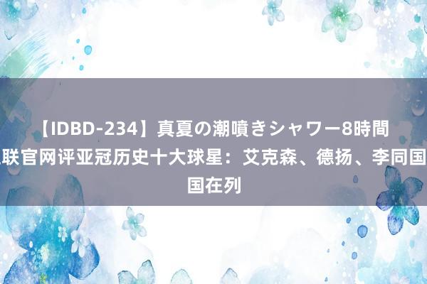 【IDBD-234】真夏の潮噴きシャワー8時間 亚足联官网评亚冠历史十大球星：艾克森、德扬、李同国在列