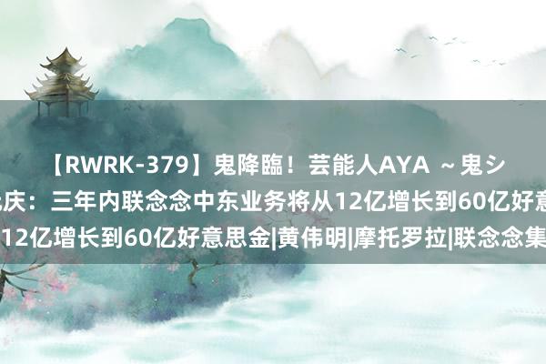 【RWRK-379】鬼降臨！芸能人AYA ～鬼シリーズ全制覇！～ 杨元庆：三年内联念念中东业务将从12亿增长到60亿好意思金|黄伟明|摩托罗拉|联念念集团