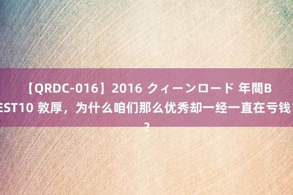 【QRDC-016】2016 クィーンロード 年間BEST10 敦厚，为什么咱们那么优秀却一经一直在亏钱？