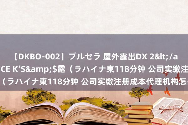 【DKBO-002】ブルセラ 屋外露出DX 2</a>2006-03-16OFFICE K’S&$露（ラハイナ東118分钟 公司实缴注册成本代理机构怎么选