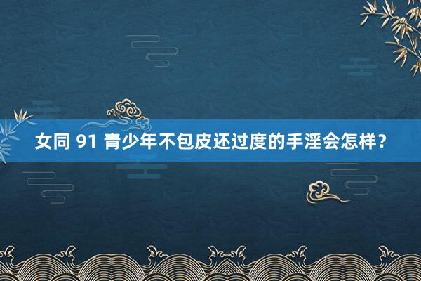 女同 91 青少年不包皮还过度的手淫会怎样？