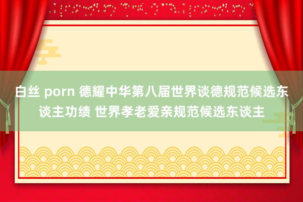 白丝 porn 德耀中华第八届世界谈德规范候选东谈主功绩 世界孝老爱亲规范候选东谈主