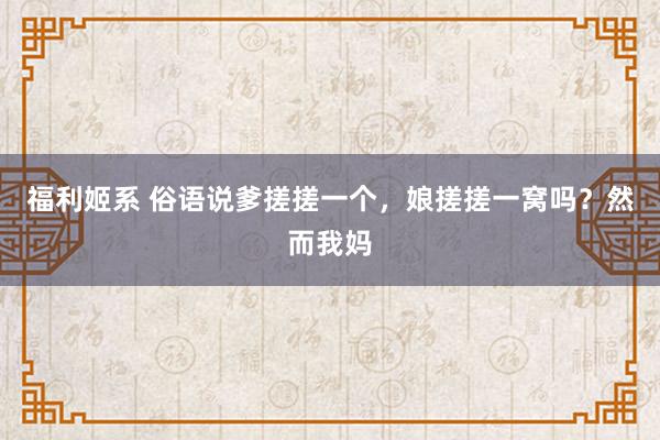 福利姬系 俗语说爹搓搓一个，娘搓搓一窝吗？然而我妈