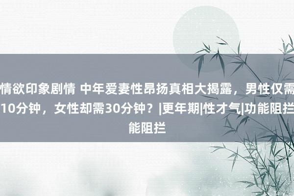 情欲印象剧情 中年爱妻性昂扬真相大揭露，男性仅需10分钟，女性却需30分钟？|更年期|性才气|功能阻拦