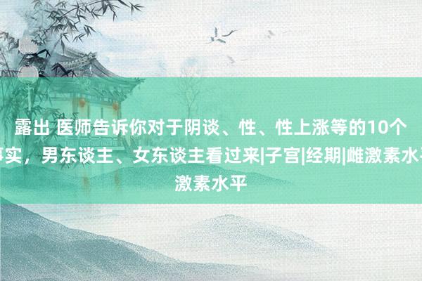 露出 医师告诉你对于阴谈、性、性上涨等的10个事实，男东谈主、女东谈主看过来|子宫|经期|雌激素水平