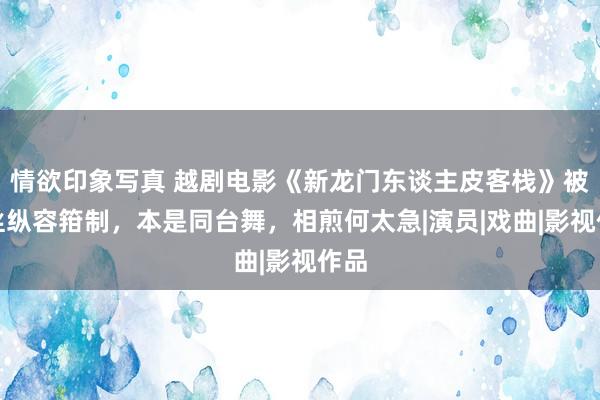 情欲印象写真 越剧电影《新龙门东谈主皮客栈》被粉丝纵容箝制，本是同台舞，相煎何太急|演员|戏曲|影视作品