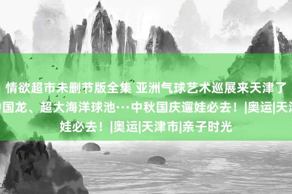 情欲超市未删节版全集 亚洲气球艺术巡展来天津了，侏罗纪、中国龙、超大海洋球池···中秋国庆遛娃必去！|奥运|天津市|亲子时光