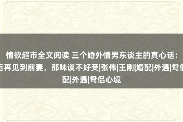 情欲超市全文阅读 三个婚外情男东谈主的真心话：仳离后再见到前妻，那味谈不好受|张伟|王刚|婚配|外遇|鸳侣心境