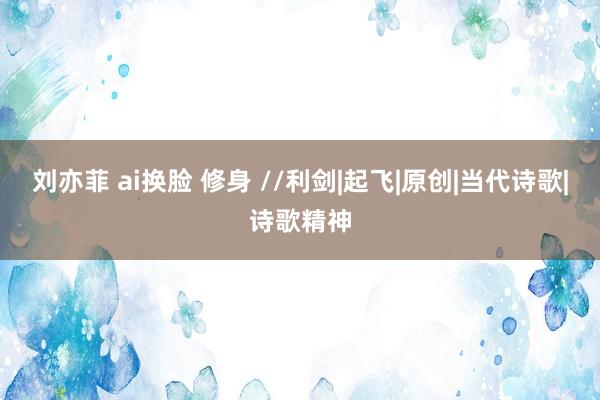 刘亦菲 ai换脸 修身 //利剑|起飞|原创|当代诗歌|诗歌精神