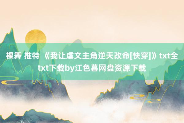 裸舞 推特 《我让虐文主角逆天改命[快穿]》txt全txt下载by江色暮网盘资源下载