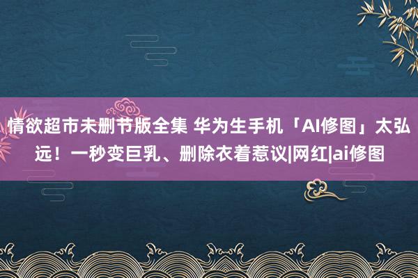 情欲超市未删节版全集 华为生手机「AI修图」太弘远！一秒变巨乳、删除衣着惹议|网红|ai修图