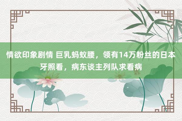 情欲印象剧情 巨乳蚂蚁腰，领有14万粉丝的日本牙照看，病东谈主列队求看病