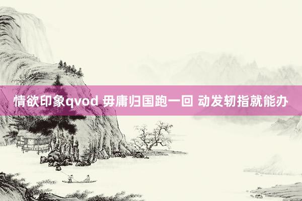 情欲印象qvod 毋庸归国跑一回 动发轫指就能办