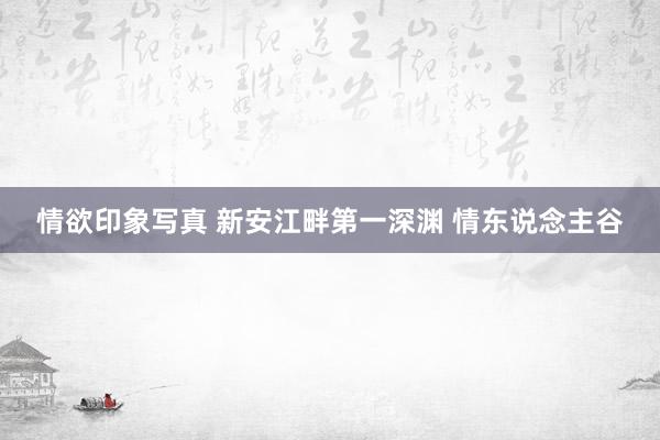 情欲印象写真 新安江畔第一深渊 情东说念主谷