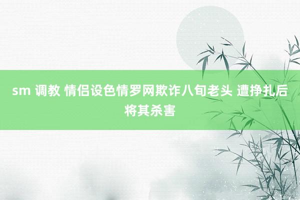 sm 调教 情侣设色情罗网欺诈八旬老头 遭挣扎后将其杀害