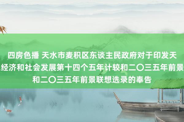 四房色播 天水市麦积区东谈主民政府对于印发天水市麦积区国民经济和社会发展第十四个五年计较和二〇三五年前景联想选录的奉告