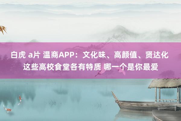 白虎 a片 温商APP：文化味、高颜值、贤达化 这些高校食堂各有特质 哪一个是你最爱