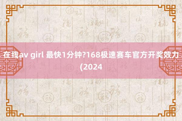 在线av girl 最快1分钟?168极速赛车官方开奖效力(2024