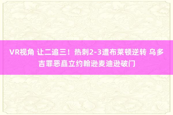 VR视角 让二追三！热刺2-3遭布莱顿逆转 乌多吉罪恶矗立约翰逊麦迪逊破门