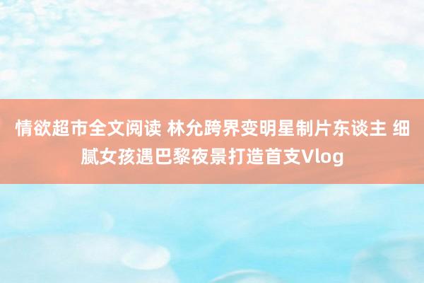 情欲超市全文阅读 林允跨界变明星制片东谈主 细腻女孩遇巴黎夜景打造首支Vlog