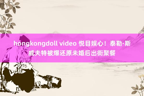 hongkongdoll video 悦目娱心！泰勒·斯威夫特被爆还原未婚后出街聚餐