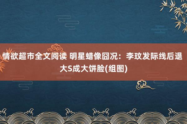 情欲超市全文阅读 明星蜡像囧况：李玟发际线后退 大S成大饼脸(组图)