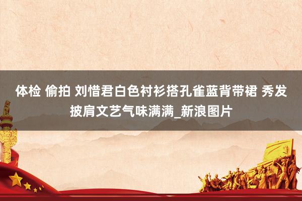 体检 偷拍 刘惜君白色衬衫搭孔雀蓝背带裙 秀发披肩文艺气味满满_新浪图片