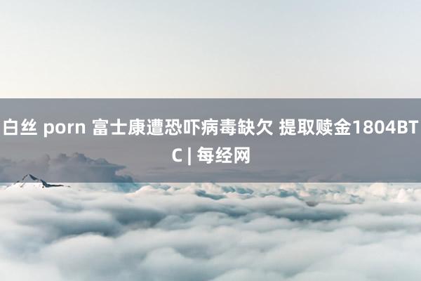 白丝 porn 富士康遭恐吓病毒缺欠 提取赎金1804BTC | 每经网