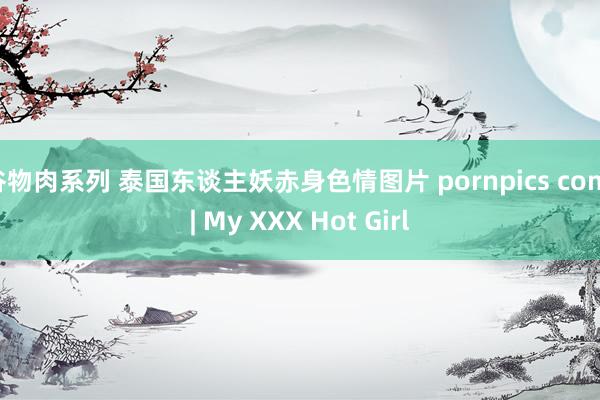 谷物肉系列 泰国东谈主妖赤身色情图片 pornpics com | My XXX Hot Girl