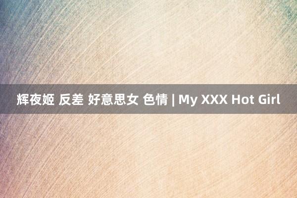 辉夜姬 反差 好意思女 色情 | My XXX Hot Girl