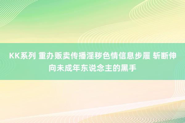 KK系列 重办贩卖传播淫秽色情信息步履 斩断伸向未成年东说念主的黑手