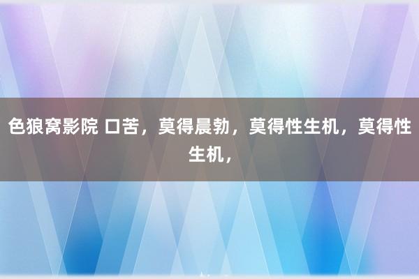 色狼窝影院 口苦，莫得晨勃，莫得性生机，莫得性生机，