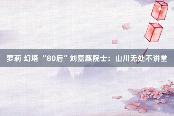 萝莉 幻塔 “80后”刘嘉麒院士：山川无处不讲堂