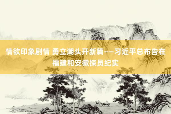 情欲印象剧情 勇立潮头开新篇——习近平总布告在福建和安徽探员纪实