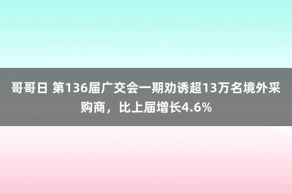 哥哥日 第136届广交会一期劝诱超13万名境外采购商，比上届增长4.6%