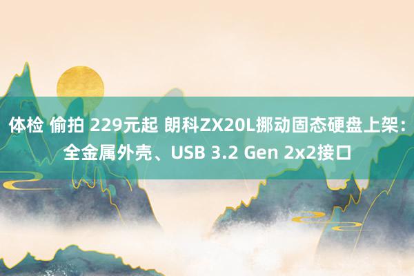 体检 偷拍 229元起 朗科ZX20L挪动固态硬盘上架：全金属外壳、USB 3.2 Gen 2x2接口