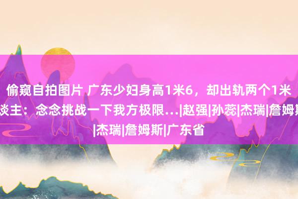 偷窥自拍图片 广东少妇身高1米6，却出轨两个1米9的黑东谈主：念念挑战一下我方极限…|赵强|孙蕊|杰瑞|詹姆斯|广东省