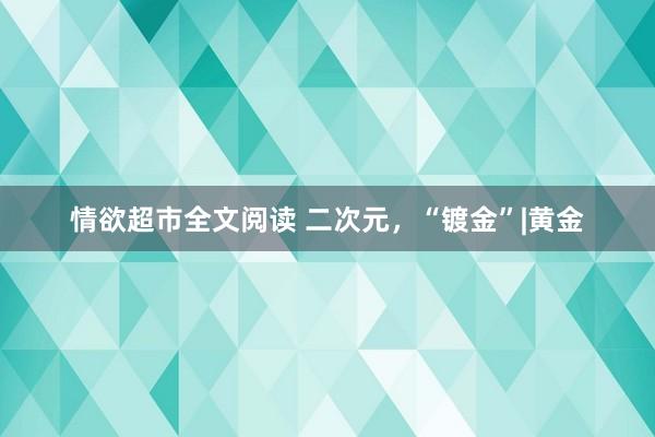 情欲超市全文阅读 二次元，“镀金”|黄金