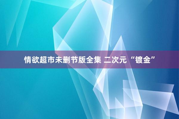 情欲超市未删节版全集 二次元 “镀金”