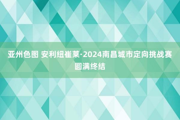 亚州色图 安利纽崔莱·2024南昌城市定向挑战赛圆满终结