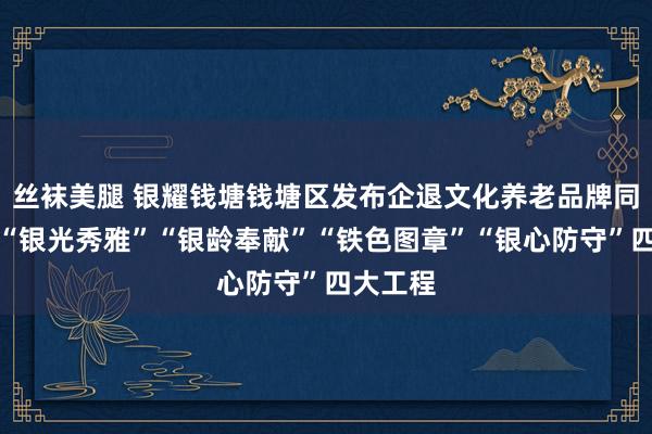 丝袜美腿 银耀钱塘钱塘区发布企退文化养老品牌同步推出“银光秀雅”“银龄奉献”“铁色图章”“银心防守”四大工程