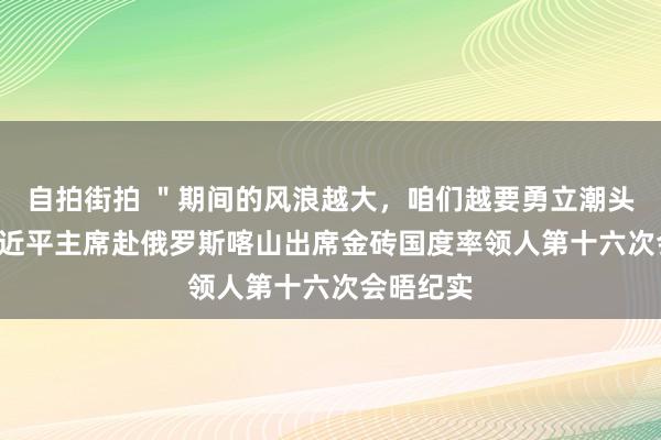 自拍街拍 ＂期间的风浪越大，咱们越要勇立潮头＂ ——习近平主席赴俄罗斯喀山出席金砖国度率领人第十六次会晤纪实